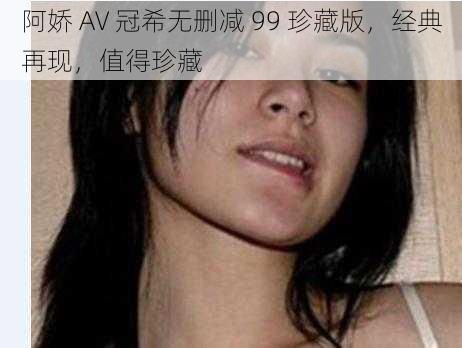 阿娇 AV 冠希无删减 99 珍藏版，经典再现，值得珍藏